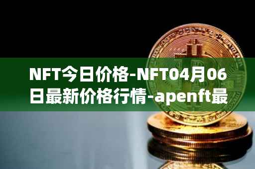 NFT今日价格-NFT04月06日最新价格行情-apenft最新走势消息