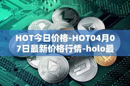 HOT今日价格-HOT04月07日最新价格行情-holo最新走势消息