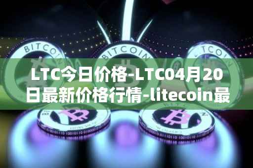 LTC今日价格-LTC04月20日最新价格行情-litecoin最新走势消息