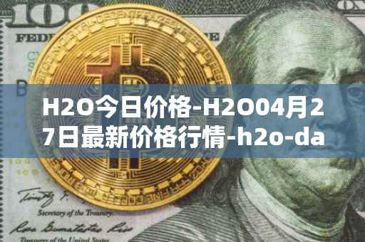 H2O今日价格-H2O04月27日最新价格行情-h2o-dao最新走势消息