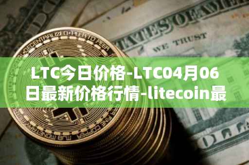 LTC今日价格-LTC04月06日最新价格行情-litecoin最新走势消息