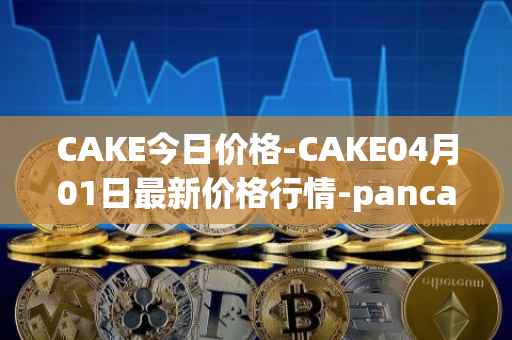 CAKE今日价格-CAKE04月01日最新价格行情-pancakeswap最新走势消息