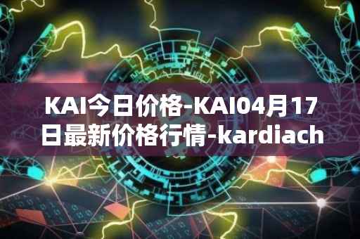 KAI今日价格-KAI04月17日最新价格行情-kardiachain最新走势消息