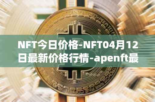 NFT今日价格-NFT04月12日最新价格行情-apenft最新走势消息