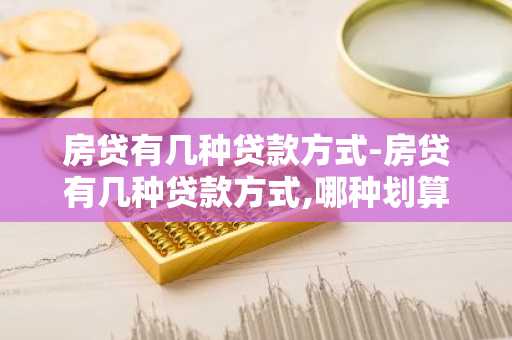 房贷有几种贷款方式-房贷有几种贷款方式,哪种划算