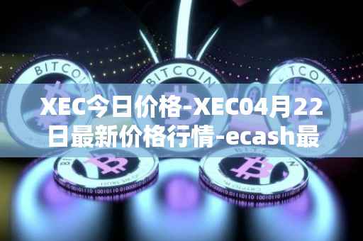 XEC今日价格-XEC04月22日最新价格行情-ecash最新走势消息