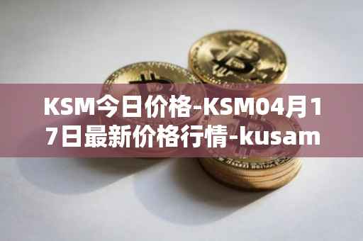 KSM今日价格-KSM04月17日最新价格行情-kusama最新走势消息