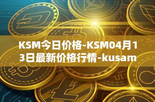 KSM今日价格-KSM04月13日最新价格行情-kusama最新走势消息