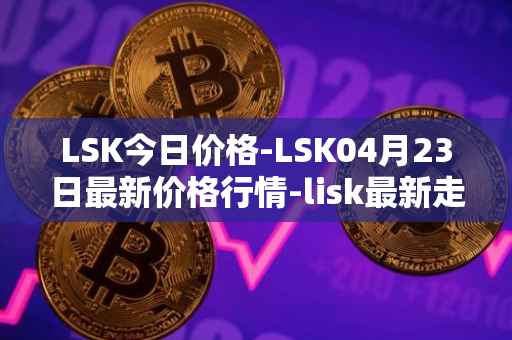 LSK今日价格-LSK04月23日最新价格行情-lisk最新走势消息