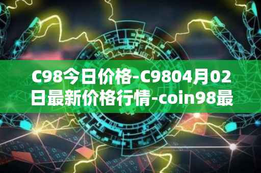 C98今日价格-C9804月02日最新价格行情-coin98最新走势消息