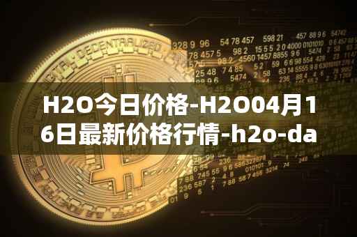 H2O今日价格-H2O04月16日最新价格行情-h2o-dao最新走势消息