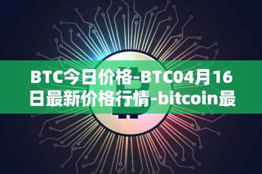 BTC今日价格-BTC04月16日最新价格行情-bitcoin最新走势消息