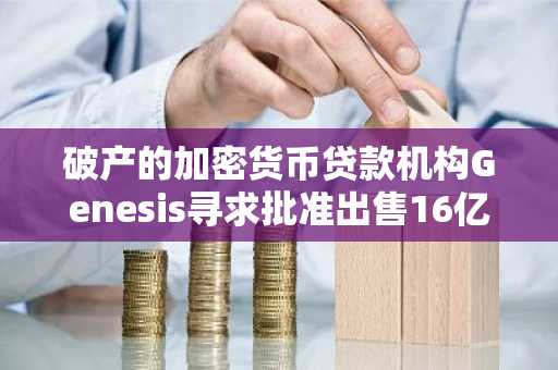 破产的加密货币贷款机构Genesis寻求批准出售16亿美元的信托资产