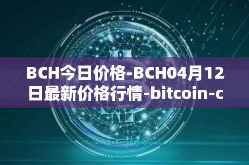 BCH今日价格-BCH04月12日最新价格行情-bitcoin-cash最新走势消息