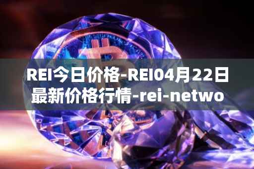 REI今日价格-REI04月22日最新价格行情-rei-network最新走势消息