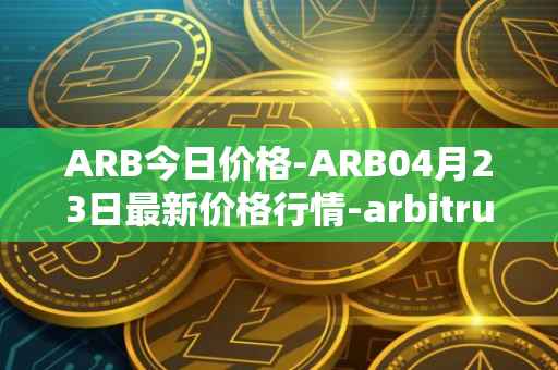 ARB今日价格-ARB04月23日最新价格行情-arbitrum最新走势消息