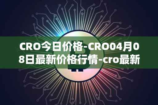 CRO今日价格-CRO04月08日最新价格行情-cro最新走势消息