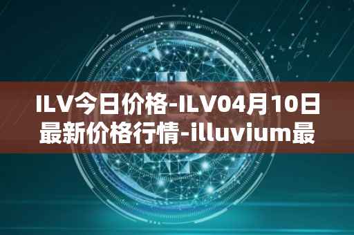 ILV今日价格-ILV04月10日最新价格行情-illuvium最新走势消息