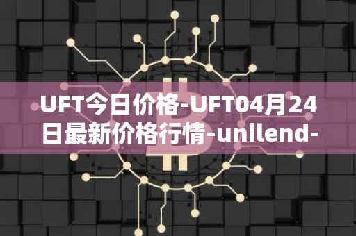 UFT今日价格-UFT04月24日最新价格行情-unilend-finance最新走势消息