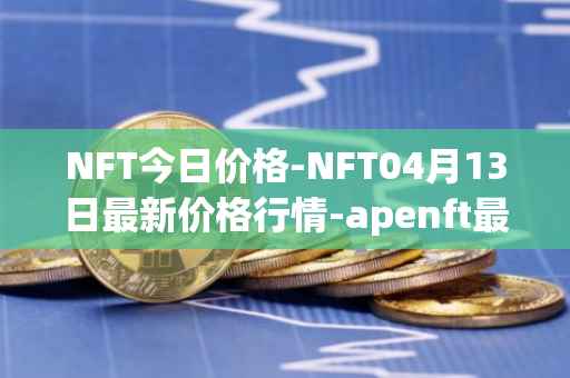 NFT今日价格-NFT04月13日最新价格行情-apenft最新走势消息