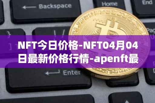 NFT今日价格-NFT04月04日最新价格行情-apenft最新走势消息