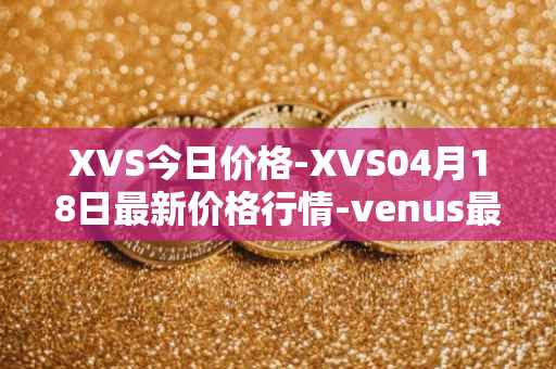 XVS今日价格-XVS04月18日最新价格行情-venus最新走势消息