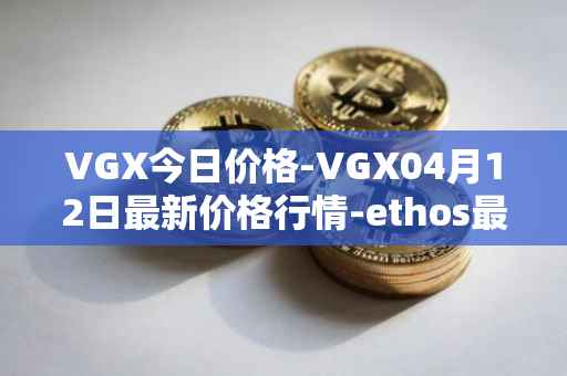 VGX今日价格-VGX04月12日最新价格行情-ethos最新走势消息