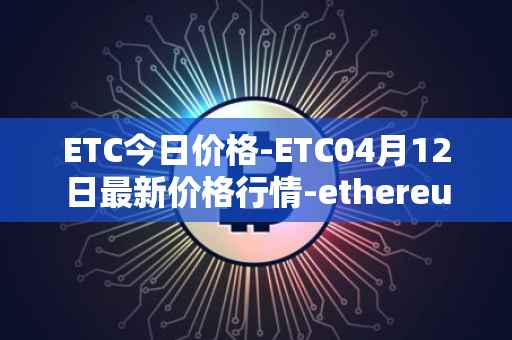 ETC今日价格-ETC04月12日最新价格行情-ethereum-classic最新走势消息