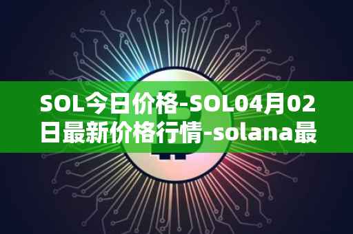 SOL今日价格-SOL04月02日最新价格行情-solana最新走势消息