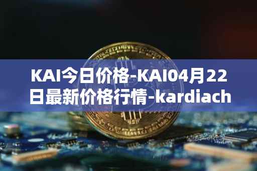 KAI今日价格-KAI04月22日最新价格行情-kardiachain最新走势消息