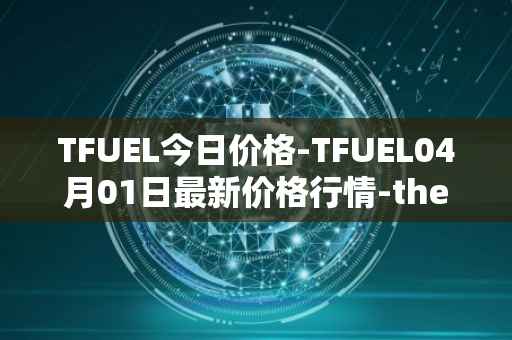 TFUEL今日价格-TFUEL04月01日最新价格行情-thetafuel最新走势消息