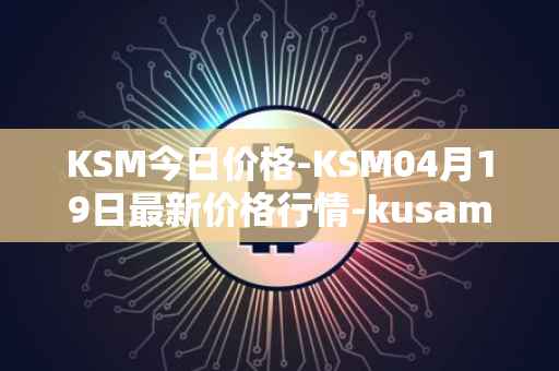 KSM今日价格-KSM04月19日最新价格行情-kusama最新走势消息
