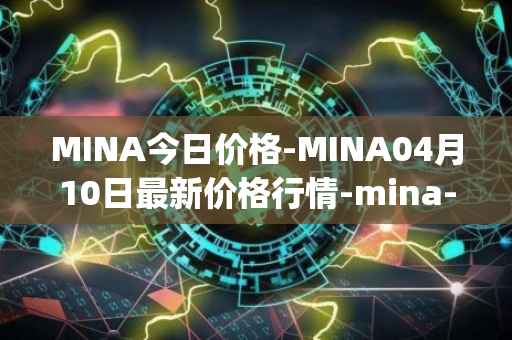 MINA今日价格-MINA04月10日最新价格行情-mina-protocoliou最新走势消息