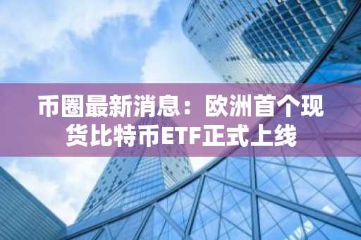 币圈最新消息：欧洲首个现货比特币ETF正式上线