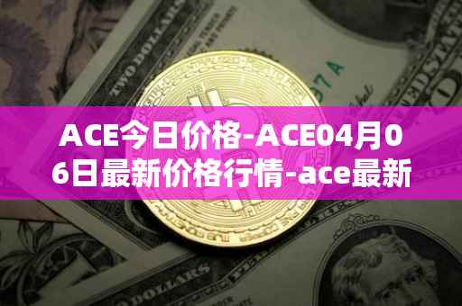 ACE今日价格-ACE04月06日最新价格行情-ace最新走势消息