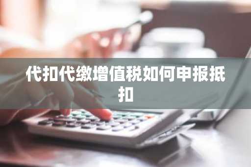代扣代缴增值税如何申报抵扣