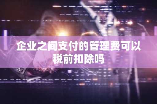 企业之间支付的管理费可以税前扣除吗