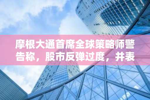 摩根大通首席全球策略师警告称，股市反弹过度，并表示股市的巨额溢价“可能不合理”