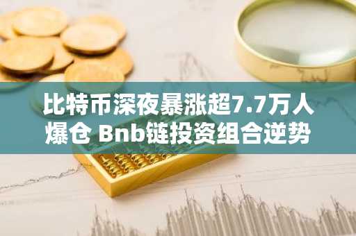 比特币深夜暴涨超7.7万人爆仓 Bnb链投资组合逆势崛起 下周布局新币种推荐