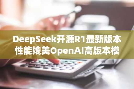 DeepSeek开源R1最新版本性能媲美OpenAI高版本模型