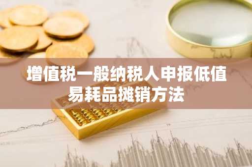 增值税一般纳税人申报低值易耗品摊销方法