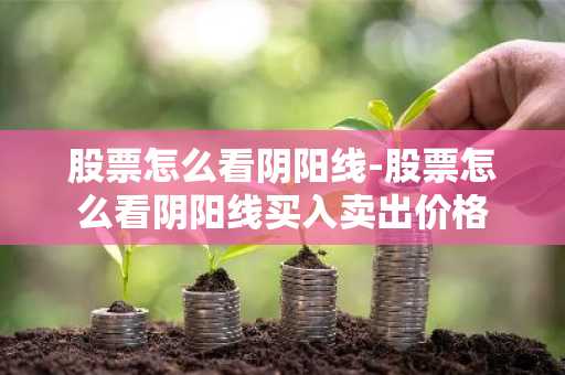股票怎么看阴阳线-股票怎么看阴阳线买入卖出价格
