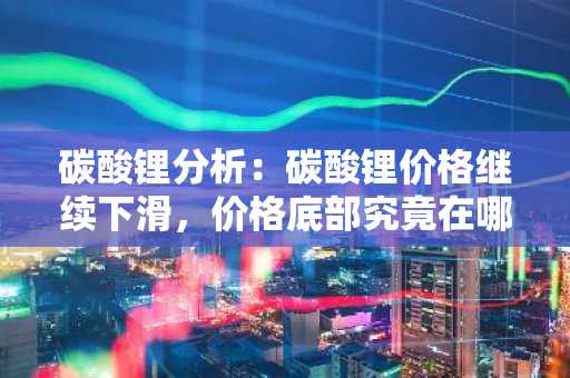 碳酸锂分析：碳酸锂价格继续下滑，价格底部究竟在哪？