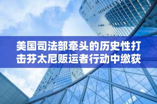 美国司法部牵头的历史性打击芬太尼贩运者行动中缴获超过 2 亿美元资产