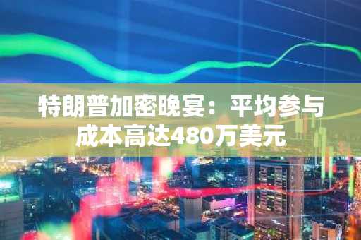 特朗普加密晚宴：平均参与成本高达480万美元