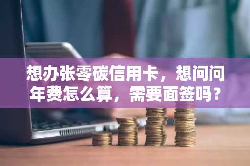 想办张零碳信用卡，想问问年费怎么算，需要面签吗？
