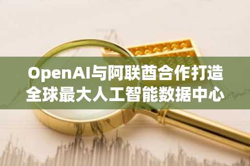 OpenAI与阿联酋合作打造全球最大人工智能数据中心