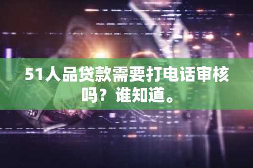 51人品贷款需要打电话审核吗？谁知道。