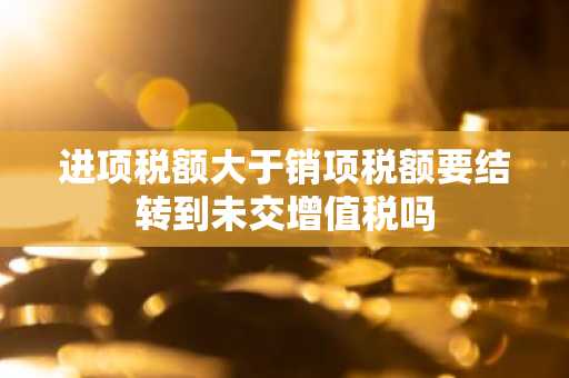 进项税额大于销项税额要结转到未交增值税吗