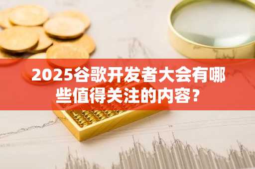 2025谷歌开发者大会有哪些值得关注的内容？